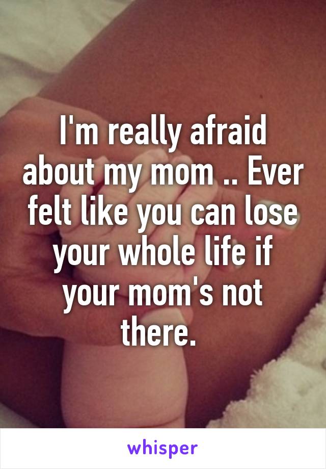 I'm really afraid about my mom .. Ever felt like you can lose your whole life if your mom's not there. 