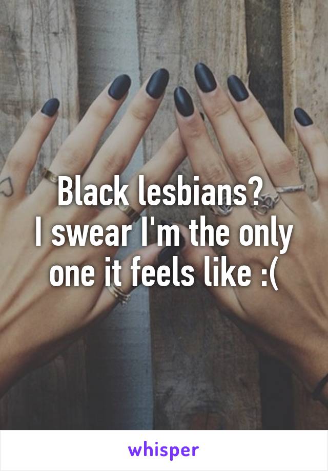 Black lesbians? 
I swear I'm the only one it feels like :(