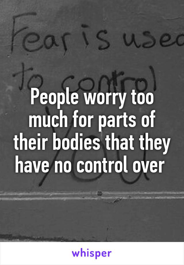 People worry too much for parts of their bodies that they have no control over 