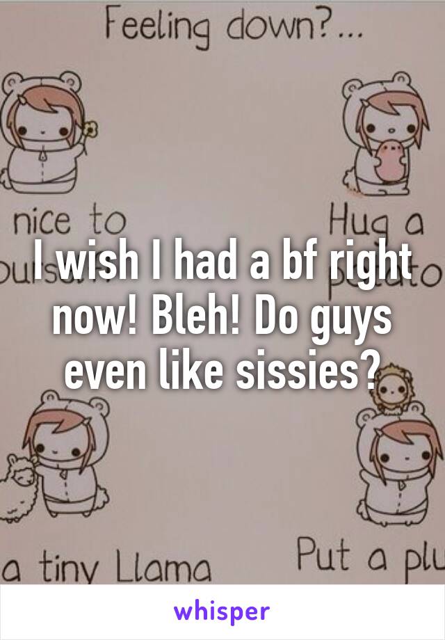 I wish I had a bf right now! Bleh! Do guys even like sissies?