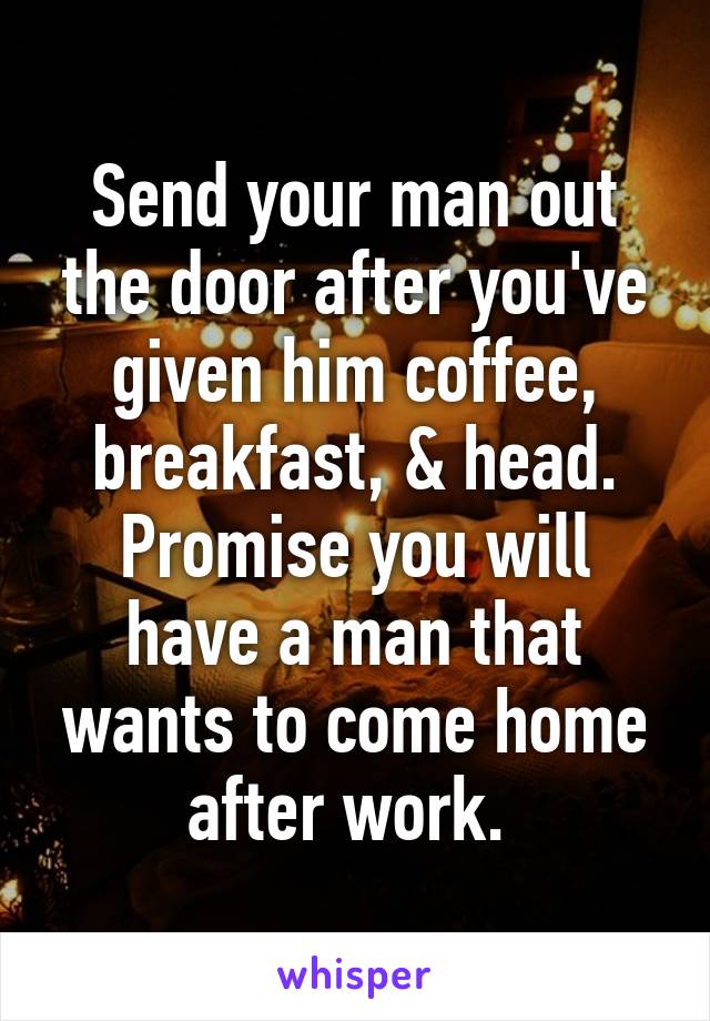 Send your man out the door after you've given him coffee, breakfast, & head. Promise you will have a man that wants to come home after work. 