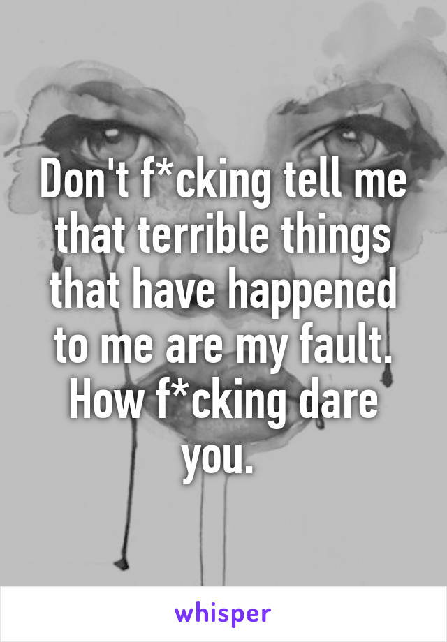 Don't f*cking tell me that terrible things that have happened to me are my fault. How f*cking dare you. 