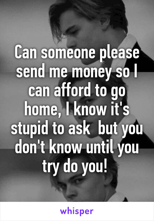 Can someone please send me money so I can afford to go home, I know it's stupid to ask  but you don't know until you try do you! 