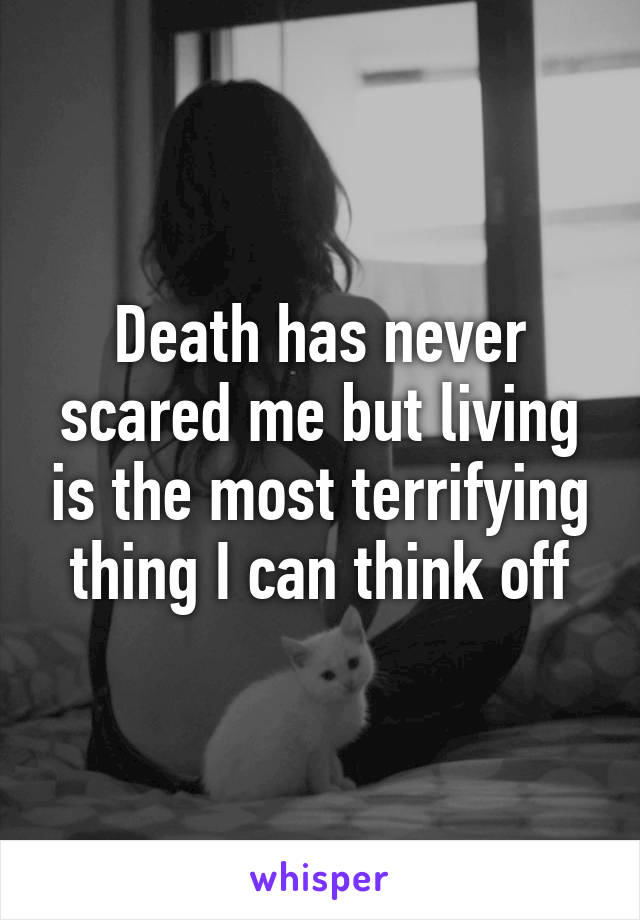 Death has never scared me but living is the most terrifying thing I can think off