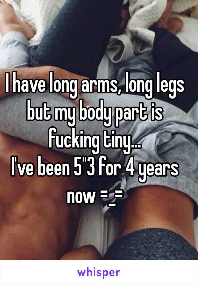 I have long arms, long legs but my body part is fucking tiny...
I've been 5"3 for 4 years now =_=