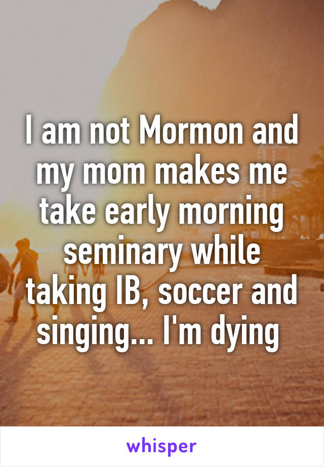 I am not Mormon and my mom makes me take early morning seminary while taking IB, soccer and singing... I'm dying 