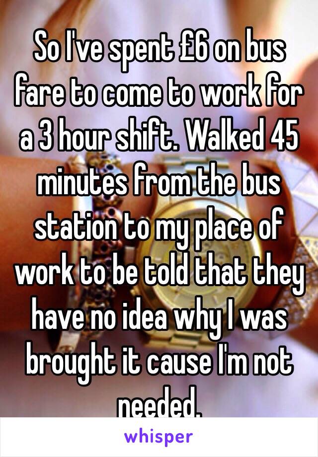 So I've spent £6 on bus fare to come to work for a 3 hour shift. Walked 45 minutes from the bus station to my place of work to be told that they have no idea why I was brought it cause I'm not needed.