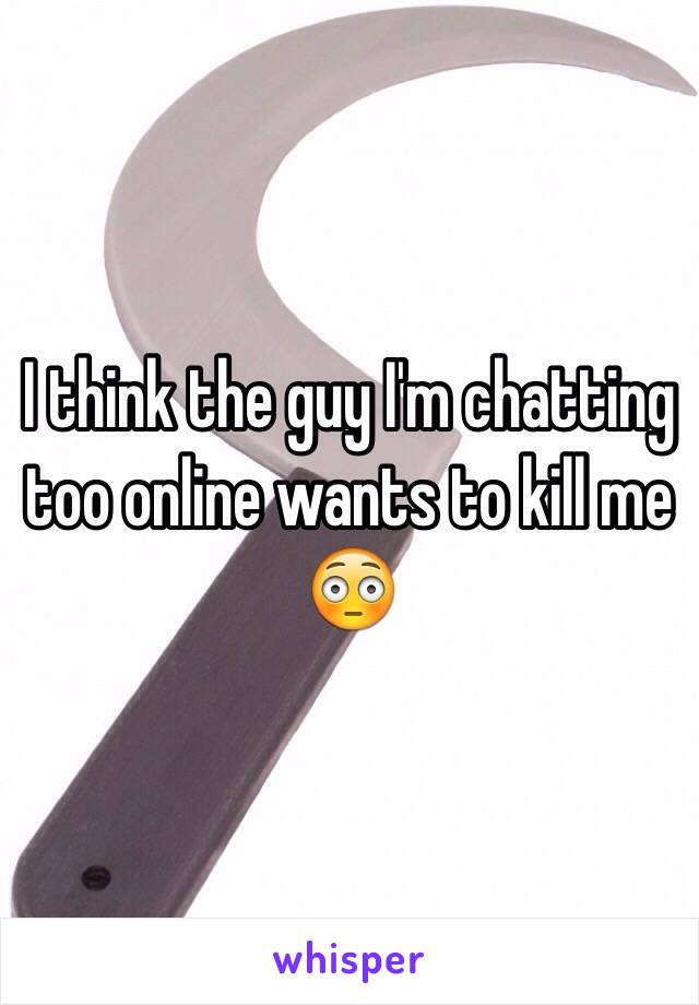 I think the guy I'm chatting too online wants to kill me 😳