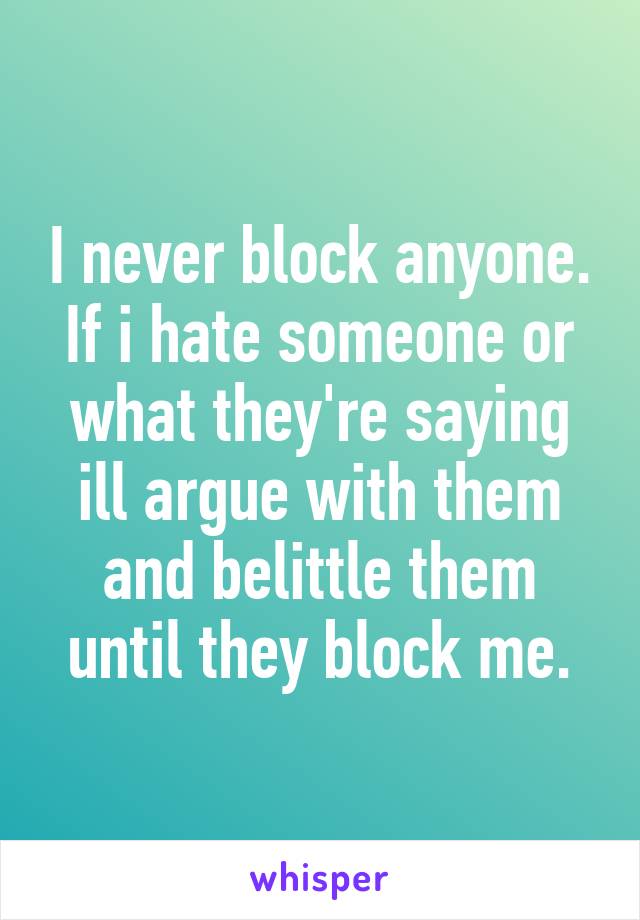 I never block anyone. If i hate someone or what they're saying ill argue with them and belittle them until they block me.