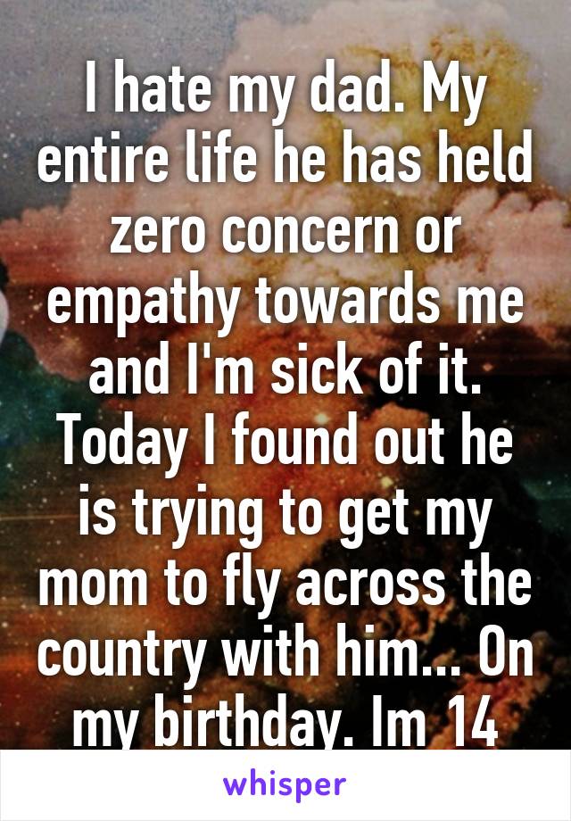 I hate my dad. My entire life he has held zero concern or empathy towards me and I'm sick of it. Today I found out he is trying to get my mom to fly across the country with him... On my birthday. Im 14