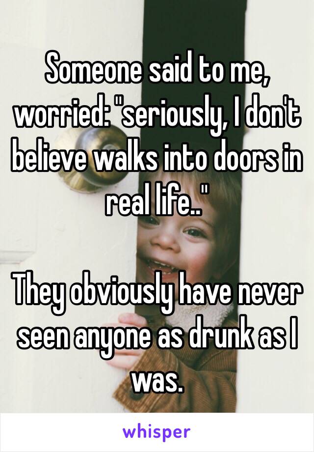 Someone said to me, worried: "seriously, I don't believe walks into doors in real life.." 

They obviously have never seen anyone as drunk as I was. 
