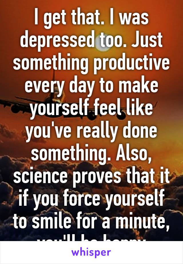 I get that. I was depressed too. Just something productive every day to make yourself feel like you've really done something. Also, science proves that it if you force yourself to smile for a minute, you'll be happy