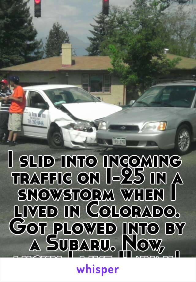 I slid into incoming traffic on I-25 in a snowstorm when I lived in Colorado. Got plowed into by a Subaru. Now, lucky I live Hawaii!