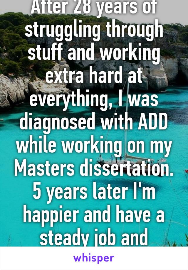 After 28 years of struggling through stuff and working extra hard at everything, I was diagnosed with ADD while working on my Masters dissertation. 5 years later I'm happier and have a steady job and planning for my PhD