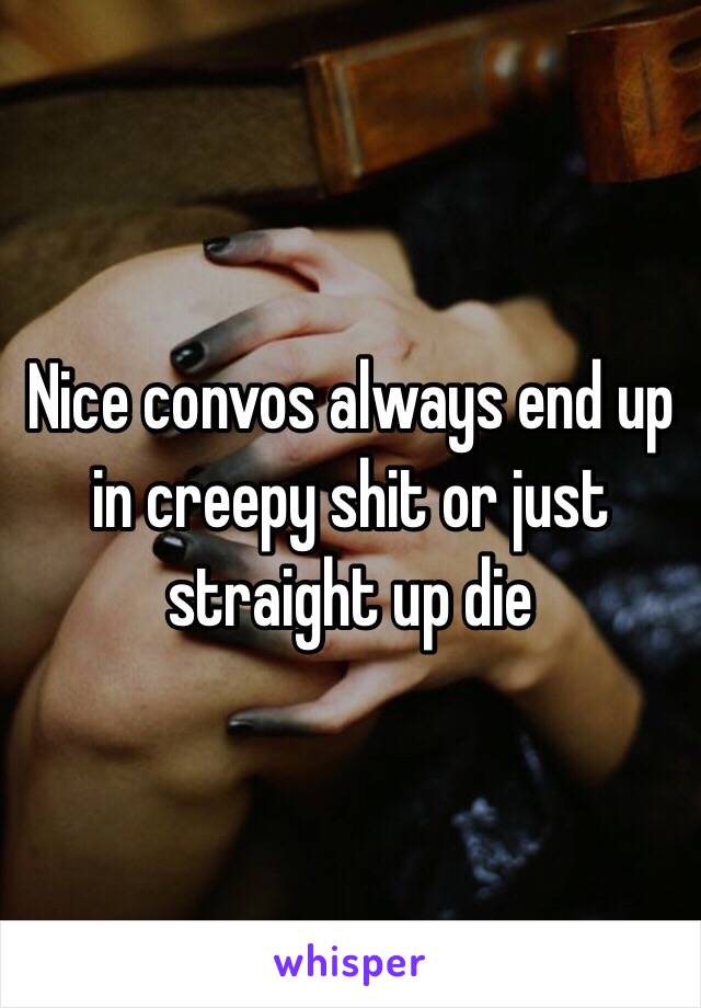 Nice convos always end up in creepy shit or just straight up die