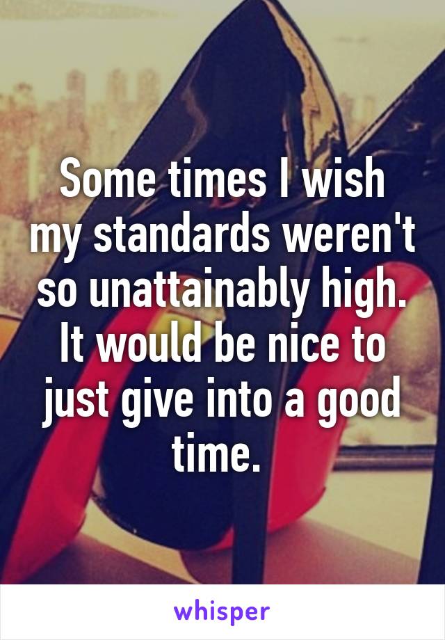 Some times I wish my standards weren't so unattainably high.
It would be nice to just give into a good time. 