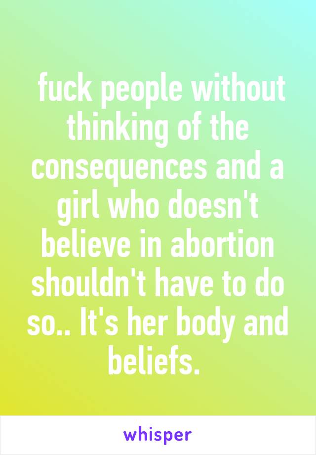  fuck people without thinking of the consequences and a girl who doesn't believe in abortion shouldn't have to do so.. It's her body and beliefs. 