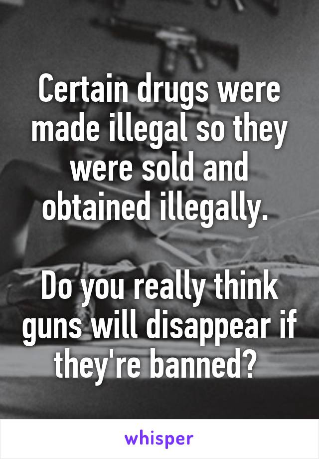 Certain drugs were made illegal so they were sold and obtained illegally. 

Do you really think guns will disappear if they're banned? 