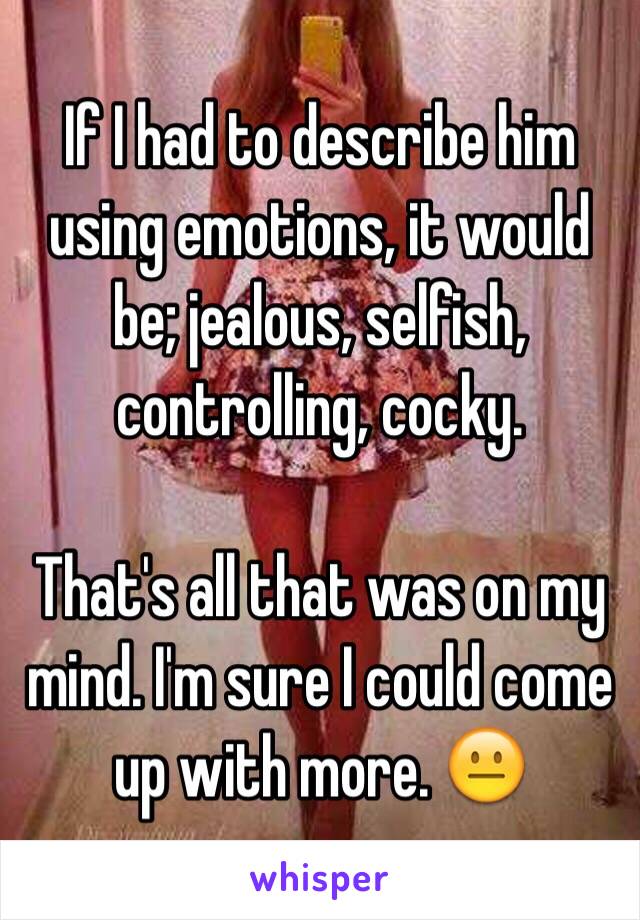 If I had to describe him using emotions, it would be; jealous, selfish, controlling, cocky. 

That's all that was on my mind. I'm sure I could come up with more. 😐