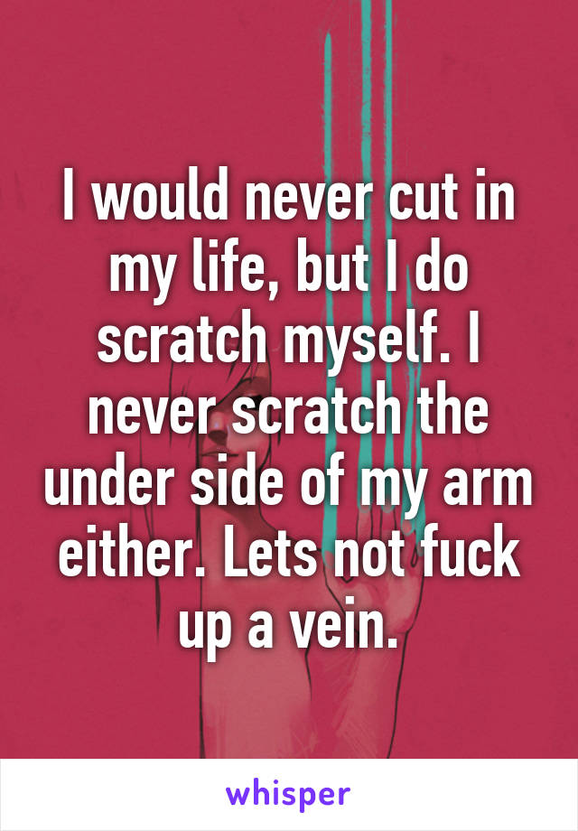 I would never cut in my life, but I do scratch myself. I never scratch the under side of my arm either. Lets not fuck up a vein.