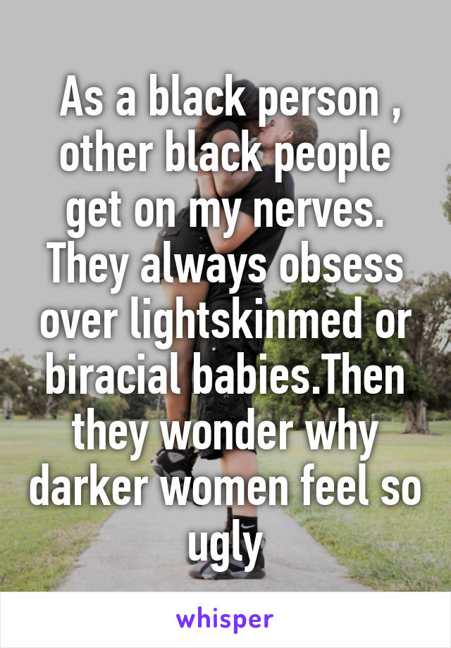  As a black person , other black people get on my nerves. They always obsess over lightskinmed or biracial babies.Then they wonder why darker women feel so ugly