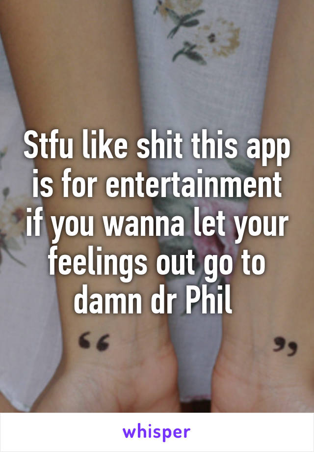 Stfu like shit this app is for entertainment if you wanna let your feelings out go to damn dr Phil 