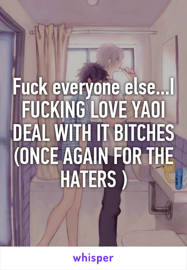 Fuck everyone else...I FUCKING LOVE YAOI DEAL WITH IT BITCHES (ONCE AGAIN FOR THE HATERS )