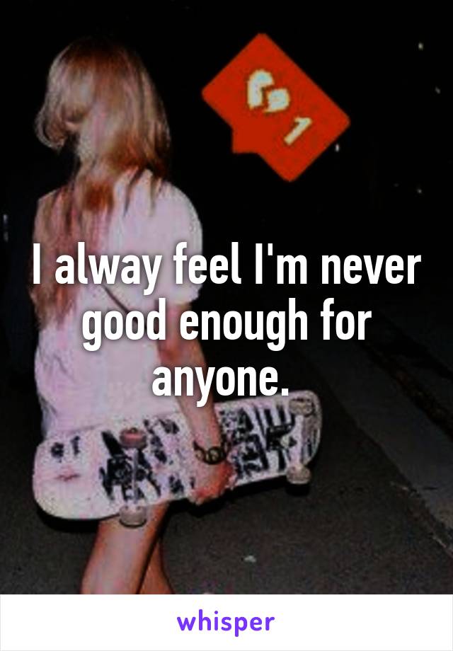 I alway feel I'm never good enough for anyone. 