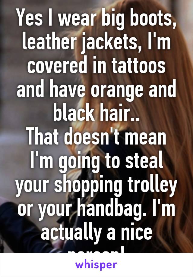 Yes I wear big boots, leather jackets, I'm covered in tattoos and have orange and black hair..
That doesn't mean I'm going to steal your shopping trolley or your handbag. I'm actually a nice person!