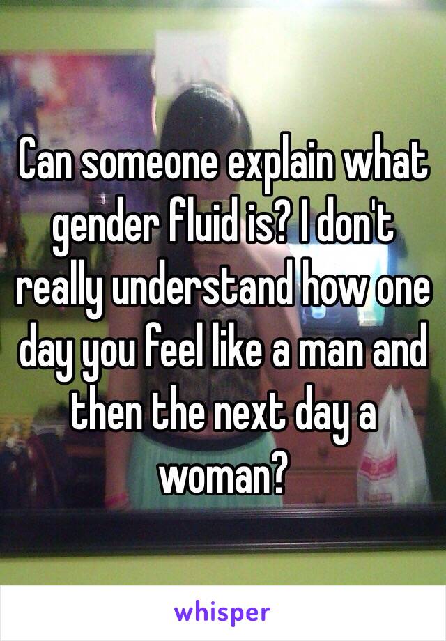 Can someone explain what gender fluid is? I don't really understand how one day you feel like a man and then the next day a woman?