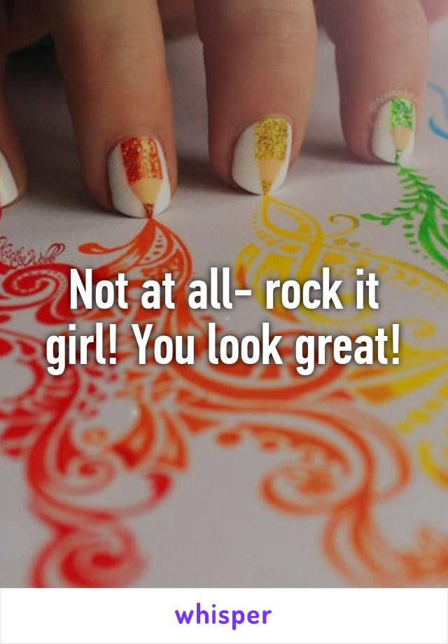 Not at all- rock it girl! You look great!