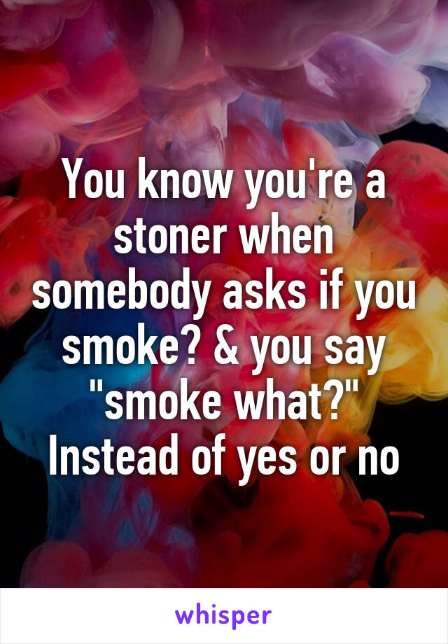 You know you're a stoner when somebody asks if you smoke? & you say "smoke what?" Instead of yes or no