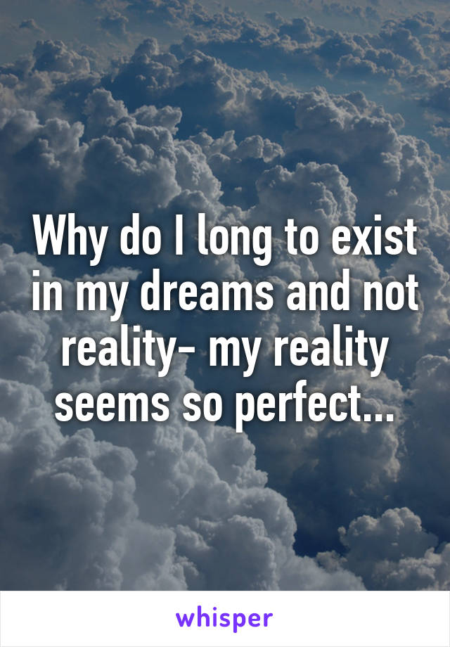 Why do I long to exist in my dreams and not reality- my reality seems so perfect...