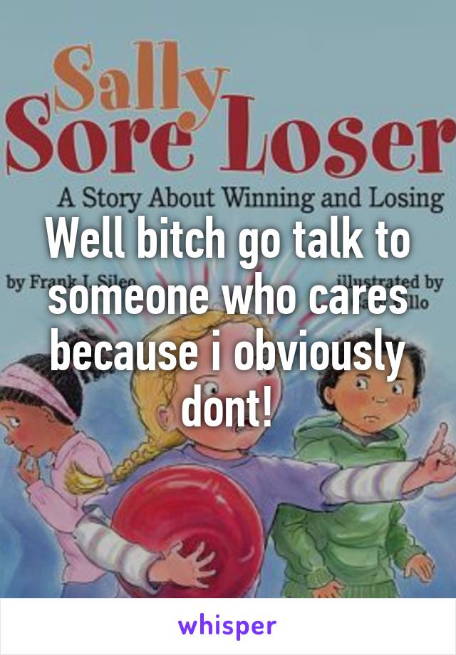 Well bitch go talk to someone who cares because i obviously dont!