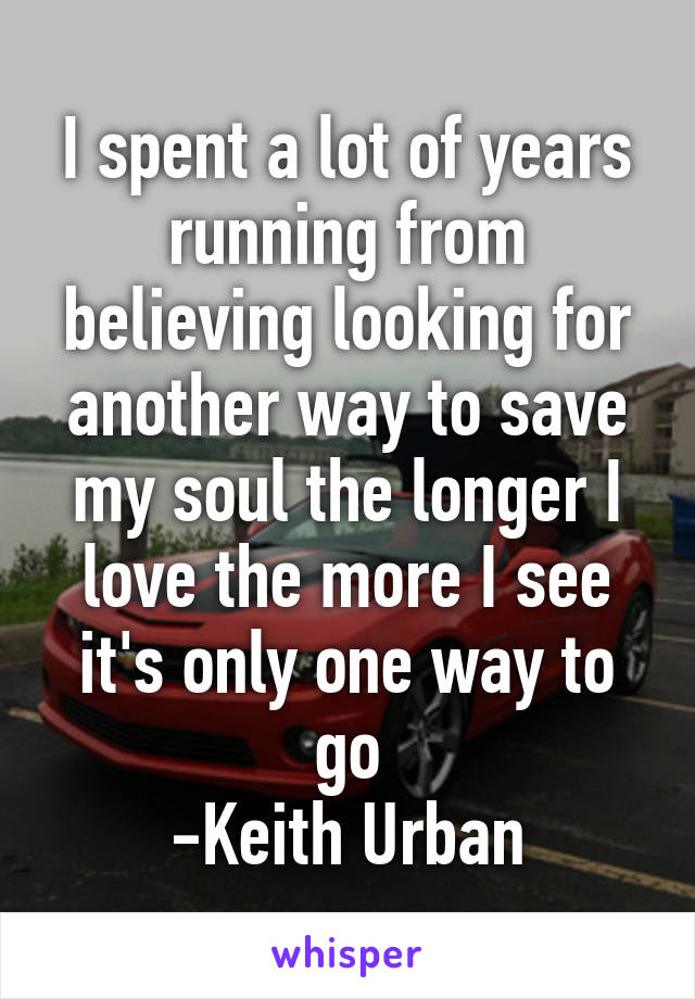 I spent a lot of years running from believing looking for another way to save my soul the longer I love the more I see it's only one way to go
-Keith Urban