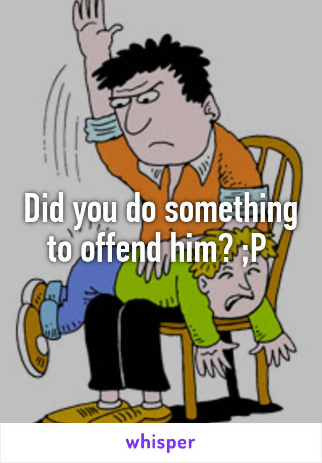 Did you do something to offend him? ;P 