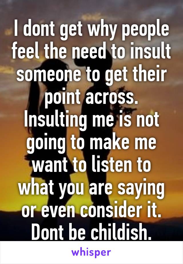 I dont get why people feel the need to insult someone to get their point across. Insulting me is not going to make me want to listen to what you are saying or even consider it. Dont be childish.