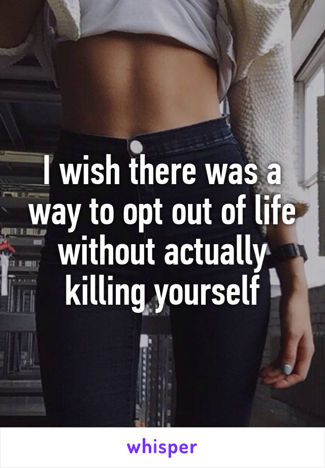 I wish there was a way to opt out of life without actually killing yourself