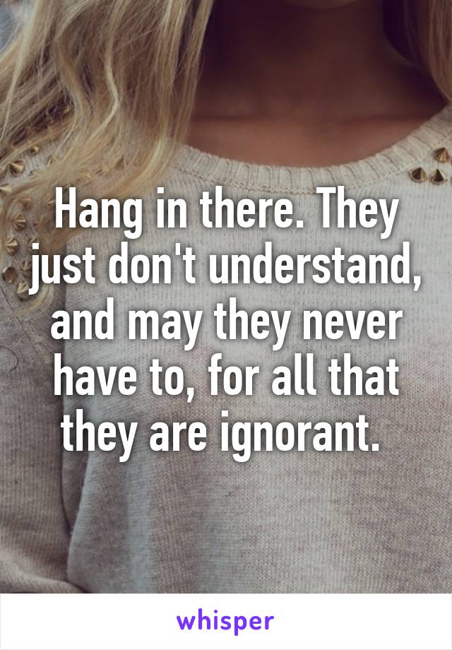 Hang in there. They just don't understand, and may they never have to, for all that they are ignorant. 