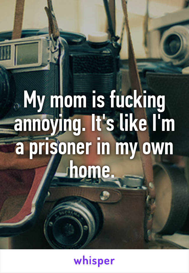 My mom is fucking annoying. It's like I'm a prisoner in my own home. 