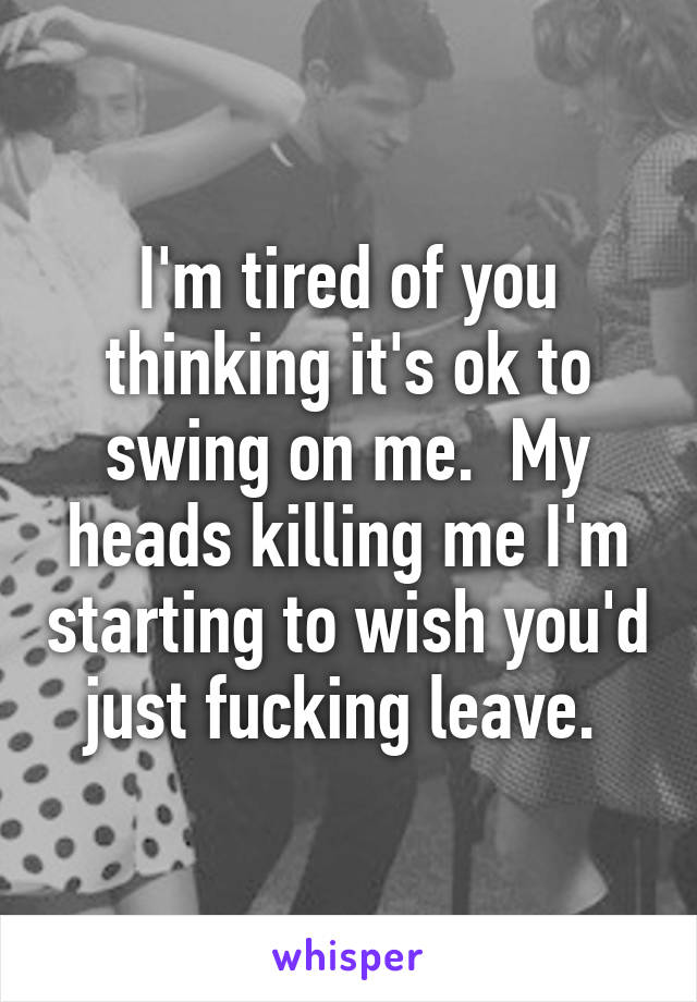 I'm tired of you thinking it's ok to swing on me.  My heads killing me I'm starting to wish you'd just fucking leave. 