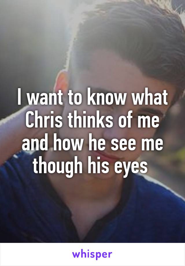 I want to know what Chris thinks of me and how he see me though his eyes 