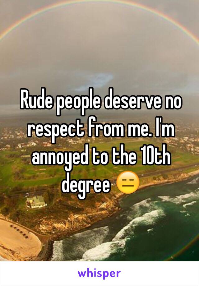 Rude people deserve no respect from me. I'm annoyed to the 10th degree 😑