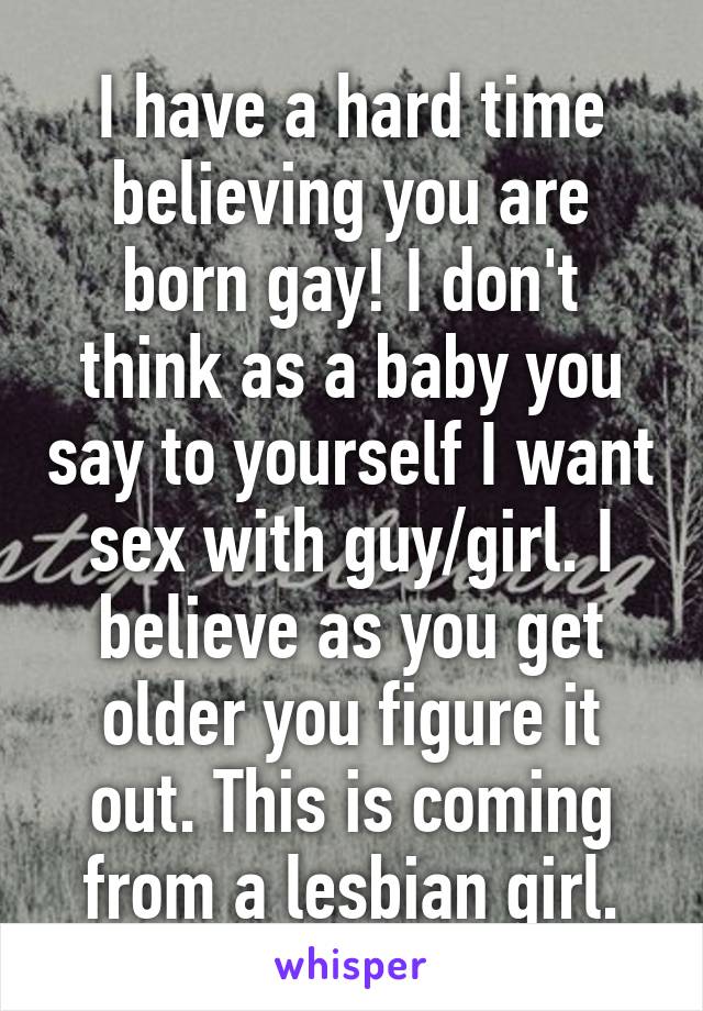 I have a hard time believing you are born gay! I don't think as a baby you say to yourself I want sex with guy/girl. I believe as you get older you figure it out. This is coming from a lesbian girl.