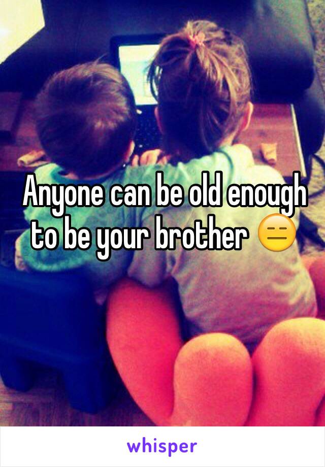 Anyone can be old enough to be your brother 😑