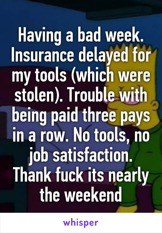 Having a bad week. Insurance delayed for my tools (which were stolen). Trouble with being paid three pays in a row. No tools, no job satisfaction. Thank fuck its nearly the weekend