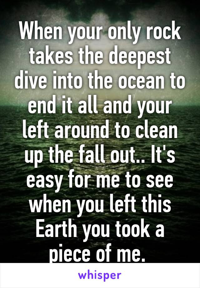 When your only rock takes the deepest dive into the ocean to end it all and your left around to clean up the fall out.. It's easy for me to see when you left this Earth you took a piece of me. 