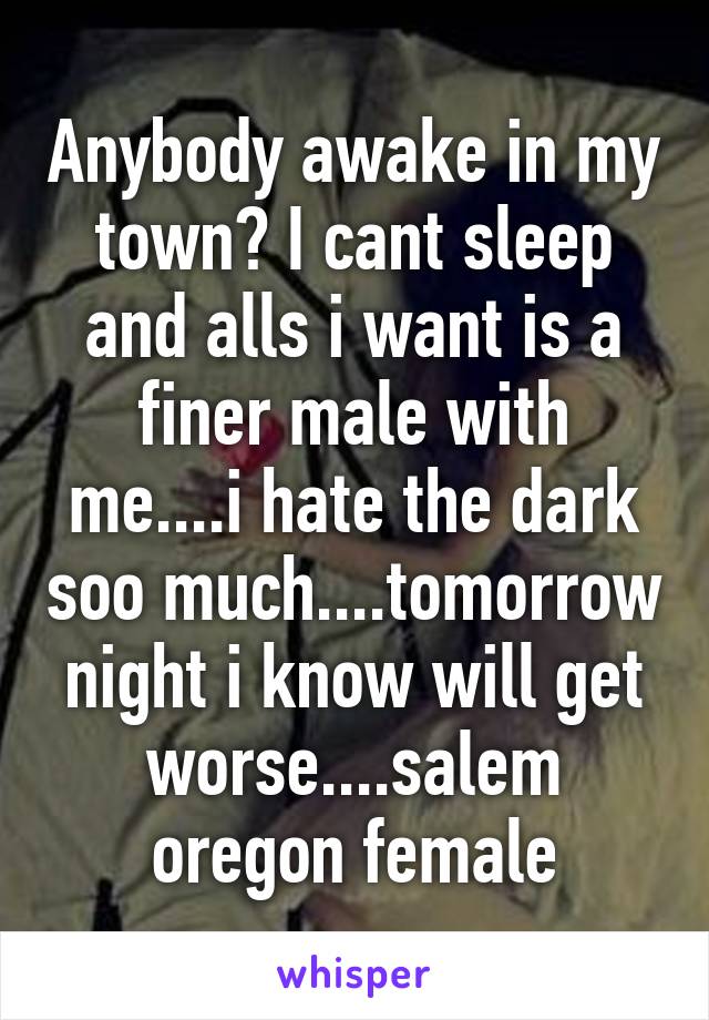 Anybody awake in my town? I cant sleep and alls i want is a finer male with me....i hate the dark soo much....tomorrow night i know will get worse....salem oregon female