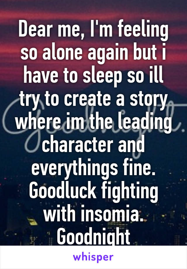 Dear me, I'm feeling so alone again but i have to sleep so ill try to create a story where im the leading character and everythings fine. Goodluck fighting with insomia. Goodnight