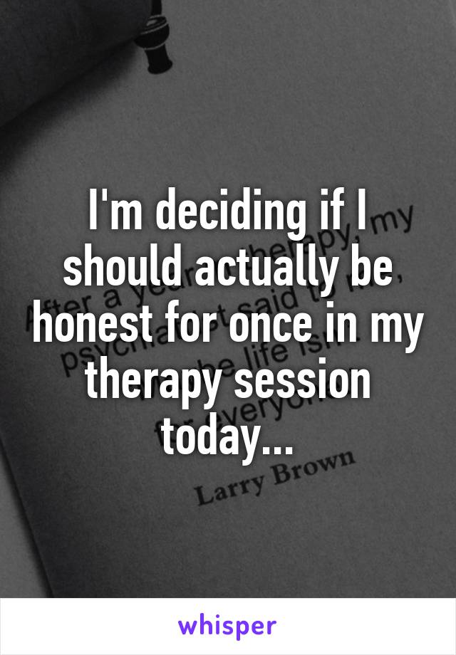 I'm deciding if I should actually be honest for once in my therapy session today...